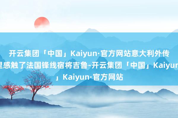 开云集团「中国」Kaiyun·官方网站意大利外传先锋维埃里感触了法国锋线宿将吉鲁-开云集团「中国」Kaiyun·官方网站