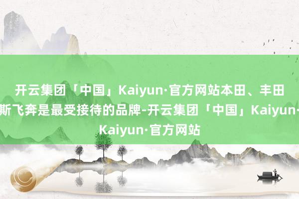 开云集团「中国」Kaiyun·官方网站本田、丰田和梅赛德斯飞奔是最受接待的品牌-开云集团「中国」Kaiyun·官方网站