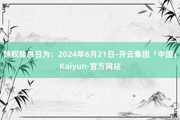 除权除息日为：2024年6月21日-开云集团「中国」Kaiyun·官方网站