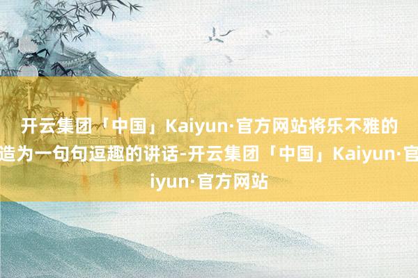 开云集团「中国」Kaiyun·官方网站将乐不雅的气魄改造为一句句逗趣的讲话-开云集团「中国」Kaiyun·官方网站