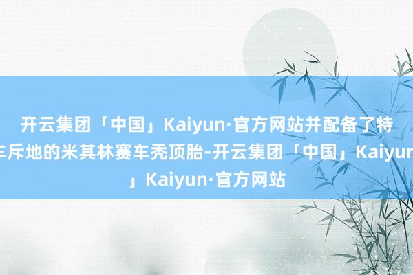 开云集团「中国」Kaiyun·官方网站并配备了特别为这款车斥地的米其林赛车秃顶胎-开云集团「中国」Kaiyun·官方网站