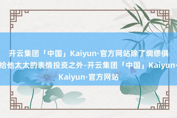 开云集团「中国」Kaiyun·官方网站除了绸缪俱乐部以及给他太太的表情投资之外-开云集团「中国」Kaiyun·官方网站