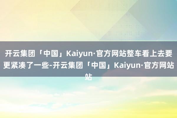 开云集团「中国」Kaiyun·官方网站整车看上去要更紧凑了一些-开云集团「中国」Kaiyun·官方网站