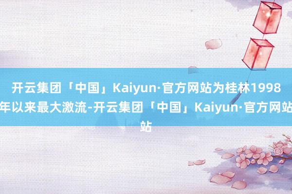 开云集团「中国」Kaiyun·官方网站为桂林1998年以来最大激流-开云集团「中国」Kaiyun·官方网站