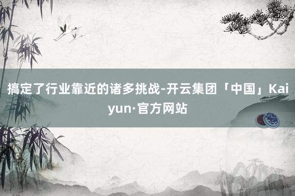 搞定了行业靠近的诸多挑战-开云集团「中国」Kaiyun·官方网站