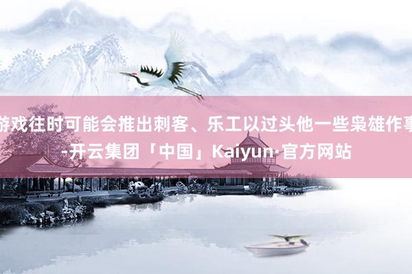游戏往时可能会推出刺客、乐工以过头他一些枭雄作事-开云集团「中国」Kaiyun·官方网站