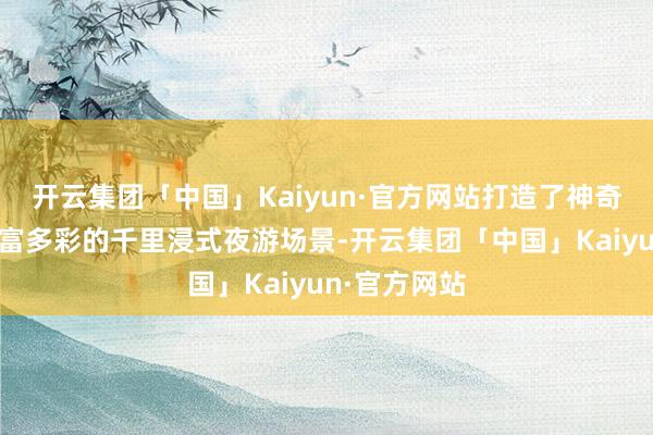 开云集团「中国」Kaiyun·官方网站打造了神奇、梦境、丰富多彩的千里浸式夜游场景-开云集团「中国」Kaiyun·官方网站