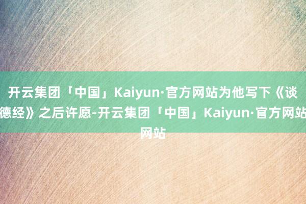 开云集团「中国」Kaiyun·官方网站为他写下《谈德经》之后许愿-开云集团「中国」Kaiyun·官方网站