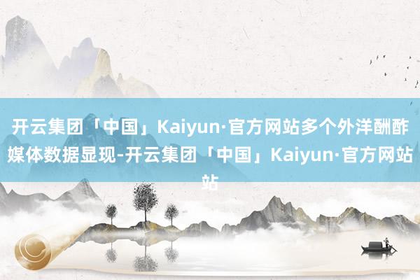 开云集团「中国」Kaiyun·官方网站多个外洋酬酢媒体数据显现-开云集团「中国」Kaiyun·官方网站