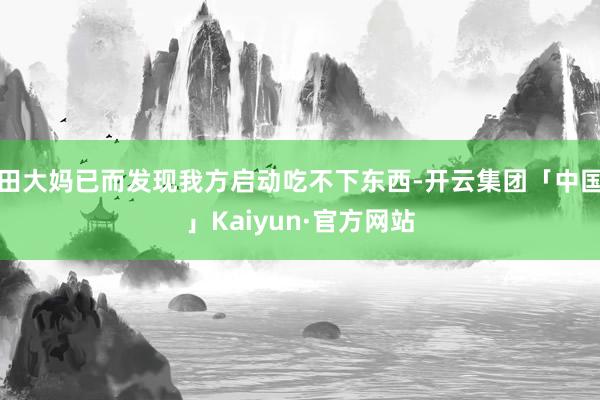 田大妈已而发现我方启动吃不下东西-开云集团「中国」Kaiyun·官方网站