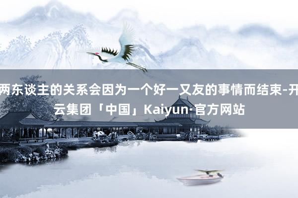 两东谈主的关系会因为一个好一又友的事情而结束-开云集团「中国」Kaiyun·官方网站