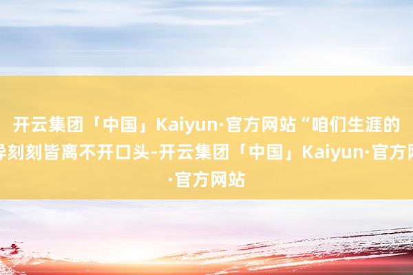 开云集团「中国」Kaiyun·官方网站“咱们生涯的不异刻刻皆离不开口头-开云集团「中国」Kaiyun·官方网站