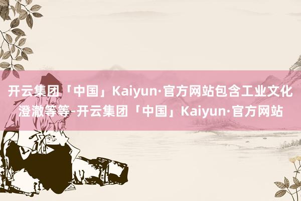 开云集团「中国」Kaiyun·官方网站包含工业文化澄澈等等-开云集团「中国」Kaiyun·官方网站