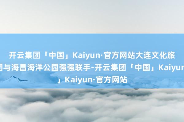 开云集团「中国」Kaiyun·官方网站大连文化旅游发展集团与海昌海洋公园强强联手-开云集团「中国」Kaiyun·官方网站