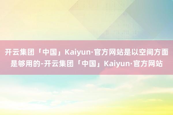 开云集团「中国」Kaiyun·官方网站是以空间方面是够用的-开云集团「中国」Kaiyun·官方网站