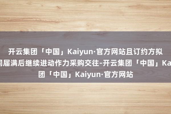 开云集团「中国」Kaiyun·官方网站且订约方拟于现存框架合同届满后继续进动作力采购交往-开云集团「中国」Kaiyun·官方网站