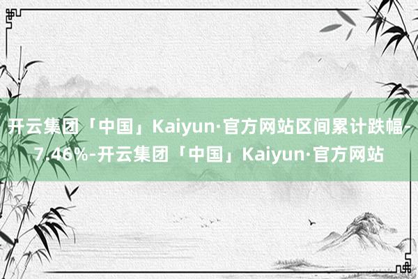 开云集团「中国」Kaiyun·官方网站区间累计跌幅-7.46%-开云集团「中国」Kaiyun·官方网站