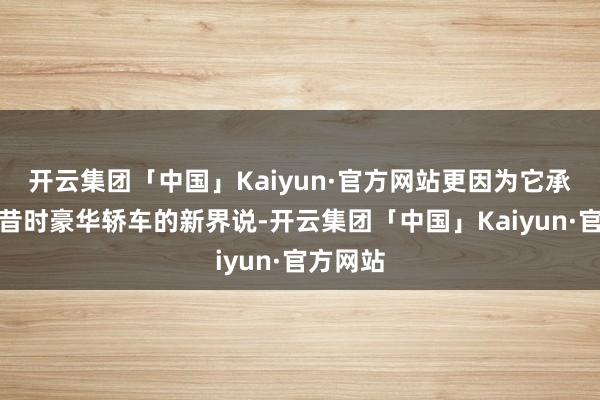 开云集团「中国」Kaiyun·官方网站更因为它承载着对昔时豪华轿车的新界说-开云集团「中国」Kaiyun·官方网站