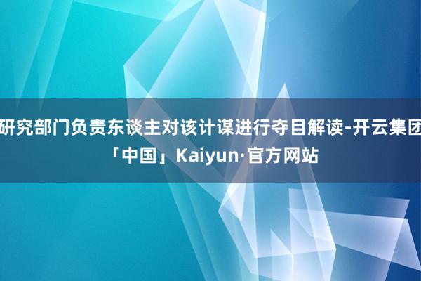 研究部门负责东谈主对该计谋进行夺目解读-开云集团「中国」Kaiyun·官方网站