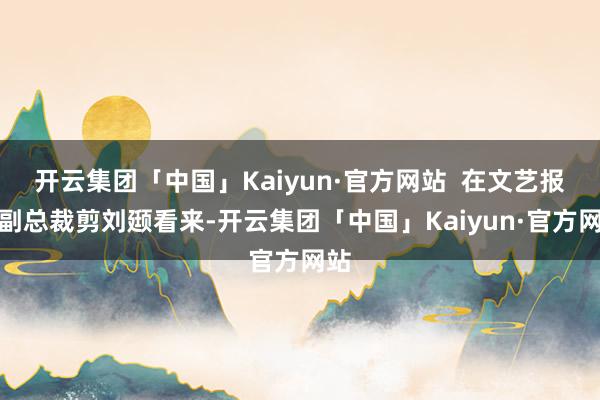 开云集团「中国」Kaiyun·官方网站  在文艺报社副总裁剪刘颋看来-开云集团「中国」Kaiyun·官方网站