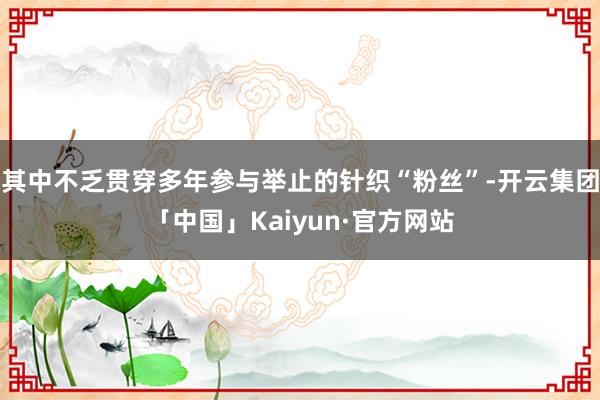 其中不乏贯穿多年参与举止的针织“粉丝”-开云集团「中国」Kaiyun·官方网站