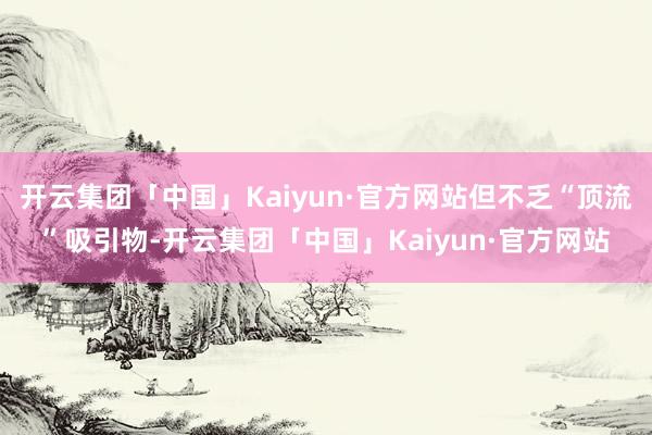 开云集团「中国」Kaiyun·官方网站但不乏“顶流”吸引物-开云集团「中国」Kaiyun·官方网站