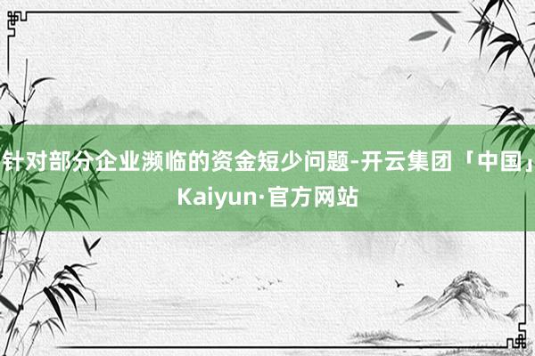 针对部分企业濒临的资金短少问题-开云集团「中国」Kaiyun·官方网站