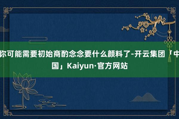 你可能需要初始商酌念念要什么颜料了-开云集团「中国」Kaiyun·官方网站