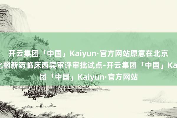 开云集团「中国」Kaiyun·官方网站原意在北京、上海开展优化翻新药临床西宾审评审批试点-开云集团「中国」Kaiyun·官方网站