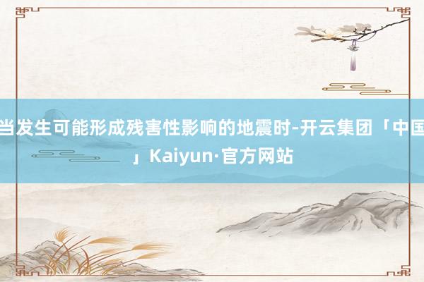 当发生可能形成残害性影响的地震时-开云集团「中国」Kaiyun·官方网站