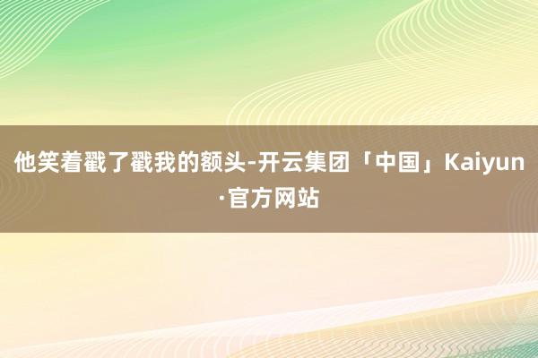 他笑着戳了戳我的额头-开云集团「中国」Kaiyun·官方网站