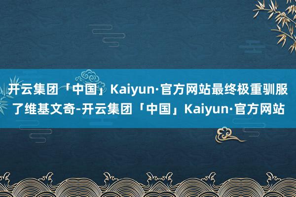 开云集团「中国」Kaiyun·官方网站最终极重驯服了维基文奇-开云集团「中国」Kaiyun·官方网站