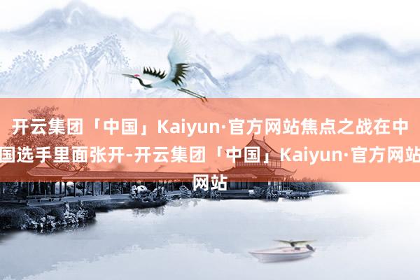 开云集团「中国」Kaiyun·官方网站焦点之战在中国选手里面张开-开云集团「中国」Kaiyun·官方网站