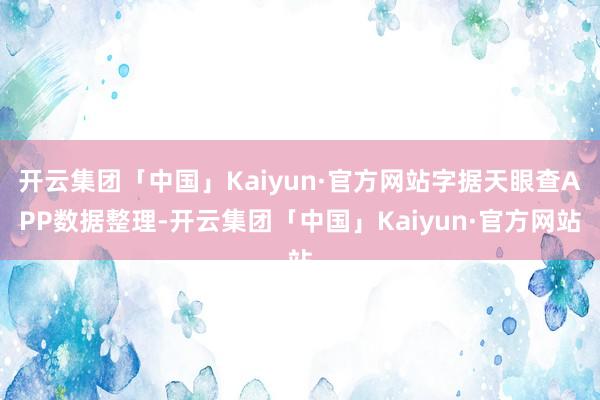 开云集团「中国」Kaiyun·官方网站字据天眼查APP数据整理-开云集团「中国」Kaiyun·官方网站