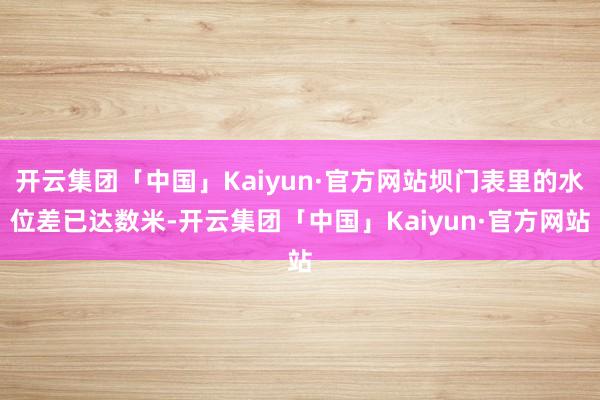 开云集团「中国」Kaiyun·官方网站坝门表里的水位差已达数米-开云集团「中国」Kaiyun·官方网站