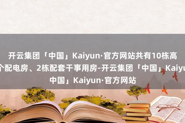 开云集团「中国」Kaiyun·官方网站共有10栋高层住宅、 1个配电房、2栋配套干事用房-开云集团「中国」Kaiyun·官方网站