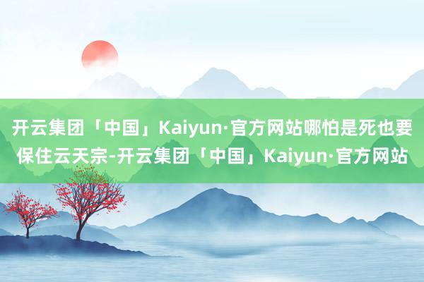 开云集团「中国」Kaiyun·官方网站哪怕是死也要保住云天宗-开云集团「中国」Kaiyun·官方网站