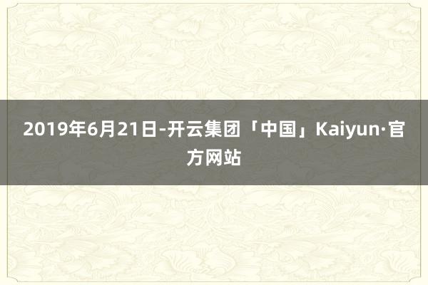 2019年6月21日-开云集团「中国」Kaiyun·官方网站