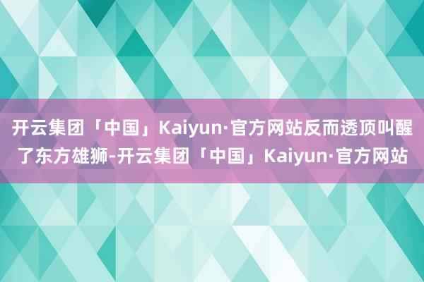 开云集团「中国」Kaiyun·官方网站反而透顶叫醒了东方雄狮-开云集团「中国」Kaiyun·官方网站