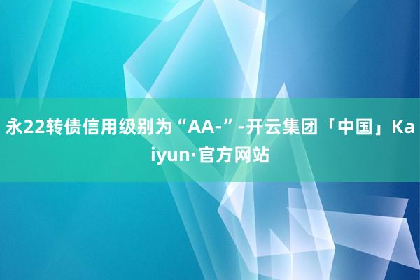 永22转债信用级别为“AA-”-开云集团「中国」Kaiyun·官方网站