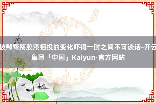 被郗骛殇胶漆相投的变化吓得一时之间不可谈话-开云集团「中国」Kaiyun·官方网站