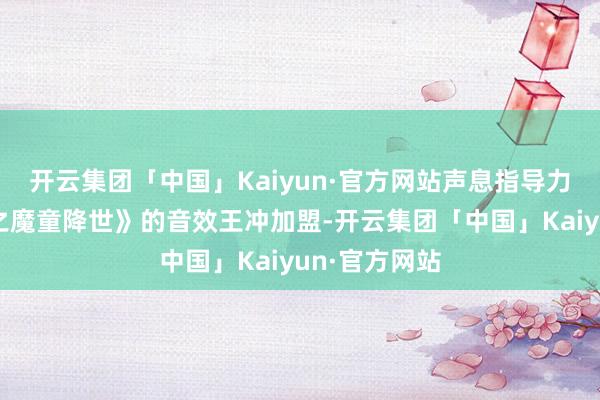 开云集团「中国」Kaiyun·官方网站声息指导力邀到《哪吒之魔童降世》的音效王冲加盟-开云集团「中国」Kaiyun·官方网站