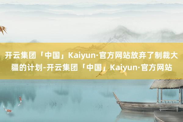 开云集团「中国」Kaiyun·官方网站放弃了制裁大疆的计划-开云集团「中国」Kaiyun·官方网站