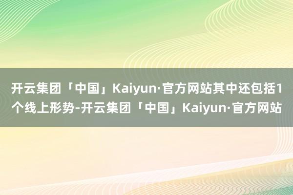 开云集团「中国」Kaiyun·官方网站其中还包括1个线上形势-开云集团「中国」Kaiyun·官方网站