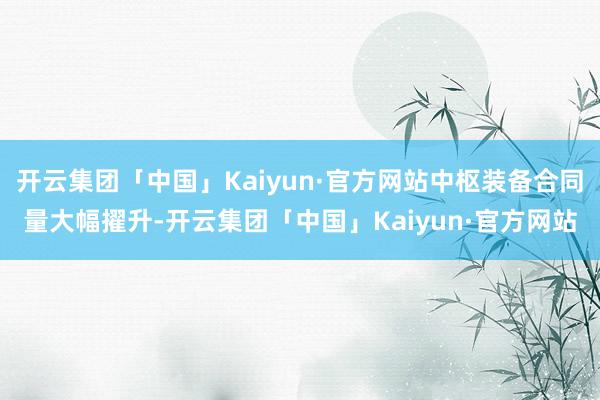 开云集团「中国」Kaiyun·官方网站中枢装备合同量大幅擢升-开云集团「中国」Kaiyun·官方网站