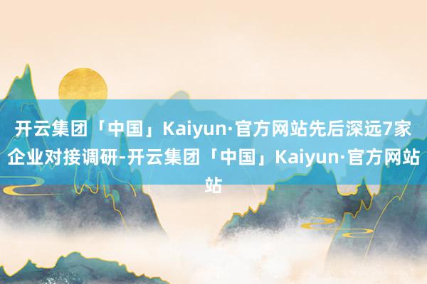 开云集团「中国」Kaiyun·官方网站先后深远7家企业对接调研-开云集团「中国」Kaiyun·官方网站