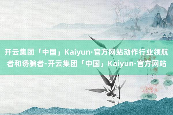 开云集团「中国」Kaiyun·官方网站动作行业领航者和诱骗者-开云集团「中国」Kaiyun·官方网站