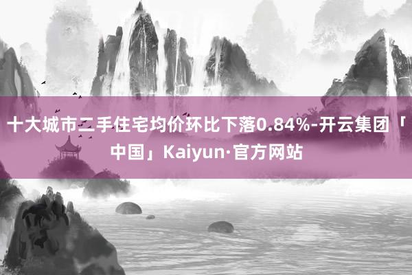 十大城市二手住宅均价环比下落0.84%-开云集团「中国」Kaiyun·官方网站