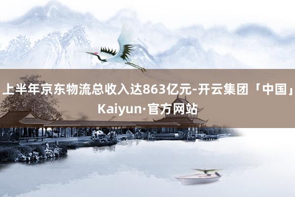 上半年京东物流总收入达863亿元-开云集团「中国」Kaiyun·官方网站