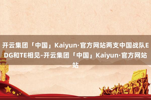 开云集团「中国」Kaiyun·官方网站两支中国战队EDG和TE相见-开云集团「中国」Kaiyun·官方网站